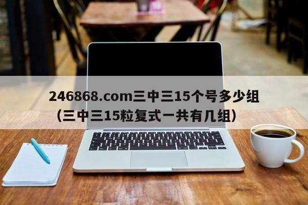 246868.com三中三15个号多少组（三中三15粒复式一共有几组）