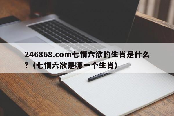 246868.com七情六欲的生肖是什么?（七情六欲是哪一个生肖）