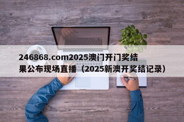 246868.com2025澳门开门奖结果公布现场直播（2025新澳开奖结记录）